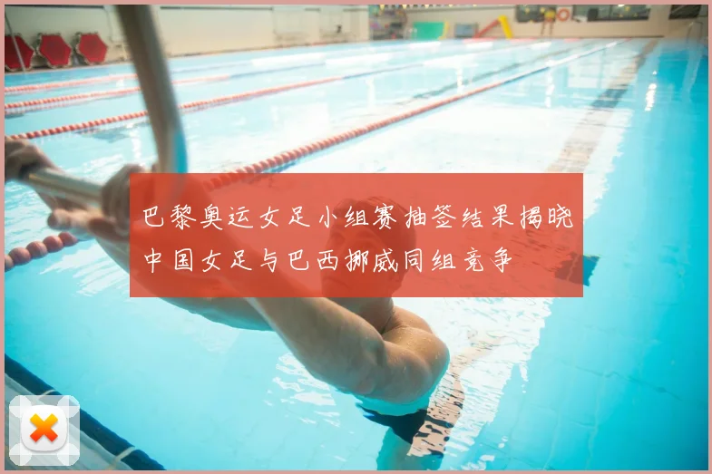 巴黎奥运女足小组赛抽签结果揭晓中国女足与巴西挪威同组竞争