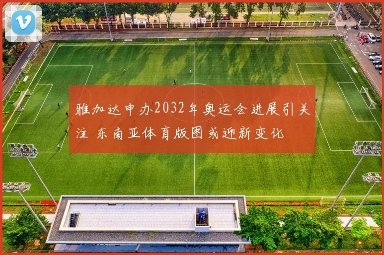 雅加达申办2032年奥运会进展引关注 东南亚体育版图或迎新变化