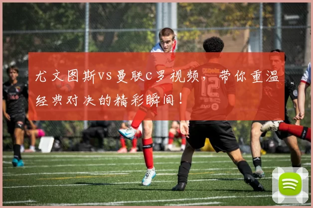 尤文图斯vs曼联c罗视频，带你重温经典对决的精彩瞬间！