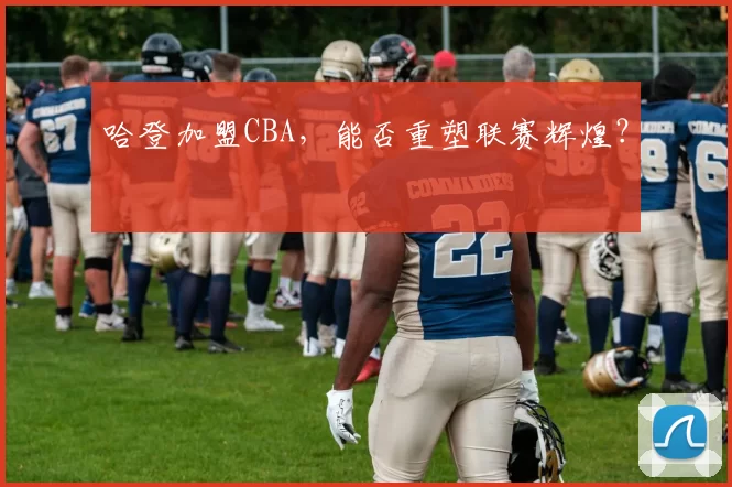 哈登加盟CBA，能否重塑联赛辉煌？