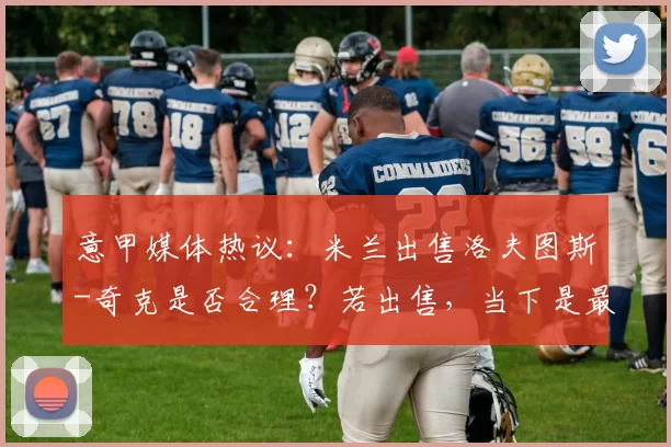 意甲媒体热议：米兰出售洛夫图斯-奇克是否合理？若出售，当下是最好时机_球员_赛季_阿莱格里