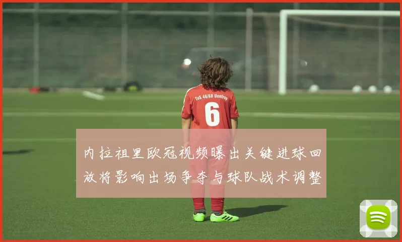 内拉祖里欧冠视频曝出关键进球回放将影响出场争夺与球队战术调整
