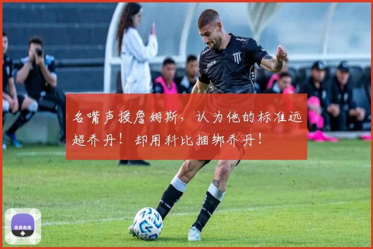 名嘴声援詹姆斯，认为他的标准远超乔丹！却用科比捆绑乔丹！