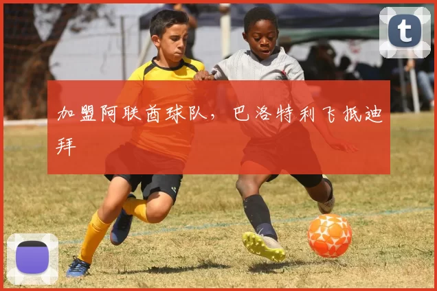 加盟阿联酋球队，巴洛特利飞抵迪拜
