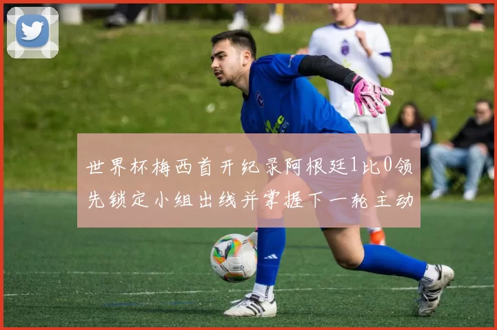 世界杯梅西首开纪录阿根廷1比0领先锁定小组出线并掌握下一轮主动权